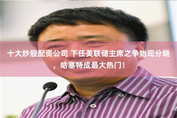 十大炒股配资公司 下任美联储主席之争始现分晓，哈塞特成最大热门！