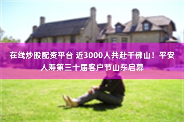 在线炒股配资平台 近3000人共赴千佛山！平安人寿第三十届客户节山东启幕