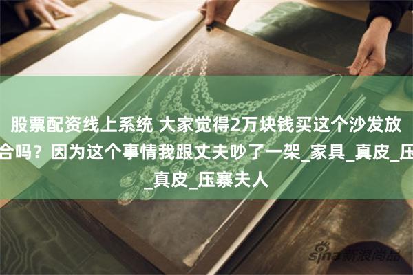 股票配资线上系统 大家觉得2万块钱买这个沙发放大厅适合吗？因为这个事情我跟丈夫吵了一架_家具_真皮_压寨夫人