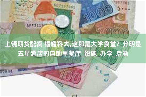 上饶期货配资 福耀科大,这那是大学食堂？分明是五星酒店的自助早餐厅_设施_办学_后勤