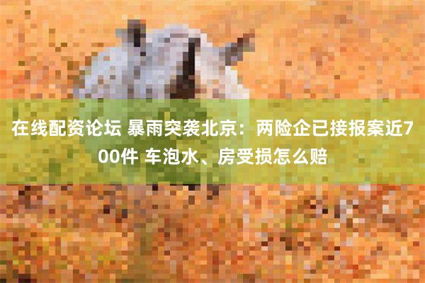 在线配资论坛 暴雨突袭北京：两险企已接报案近700件 车泡水、房受损怎么赔