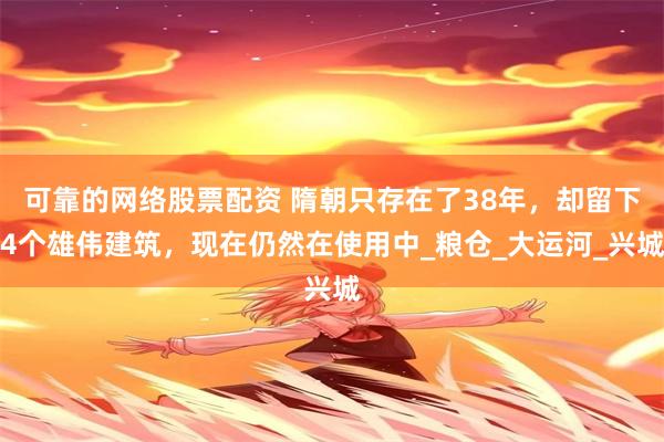 可靠的网络股票配资 隋朝只存在了38年，却留下4个雄伟建筑，现在仍然在使用中_粮仓_大运河_兴城