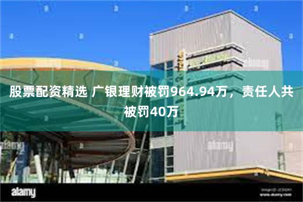股票配资精选 广银理财被罚964.94万，责任人共被罚40万
