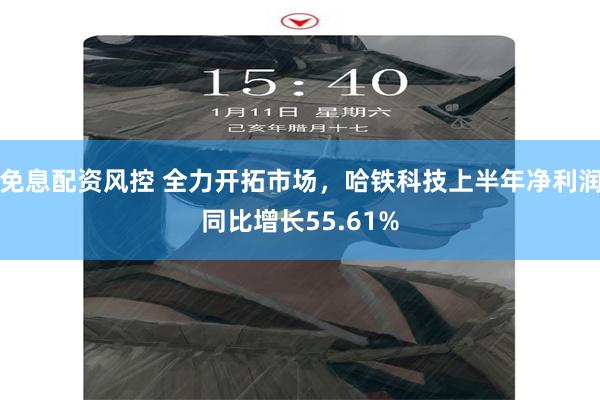 免息配资风控 全力开拓市场，哈铁科技上半年净利润同比增长55.61%