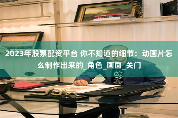 2023年股票配资平台 你不知道的细节：动画片怎么制作出来的_角色_画面_关门