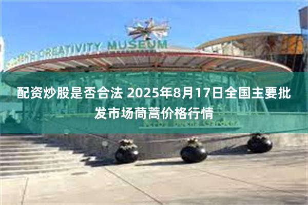 配资炒股是否合法 2025年8月17日全国主要批发市场茼蒿价格行情