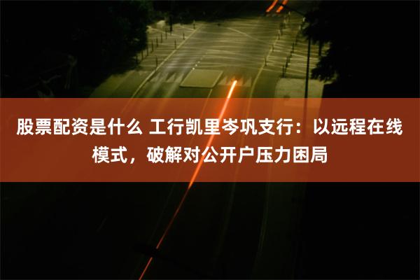 股票配资是什么 工行凯里岑巩支行：以远程在线模式，破解对公开户压力困局