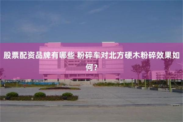 股票配资品牌有哪些 粉碎车对北方硬木粉碎效果如何？
