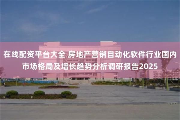 在线配资平台大全 房地产营销自动化软件行业国内市场格局及增长趋势分析调研报告2025